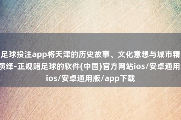 足球投注app将天津的历史故事、文化意想与城市精神融入路径演绎-正规赌足球的软件(中国)官方网站ios/安卓通用版/app下载