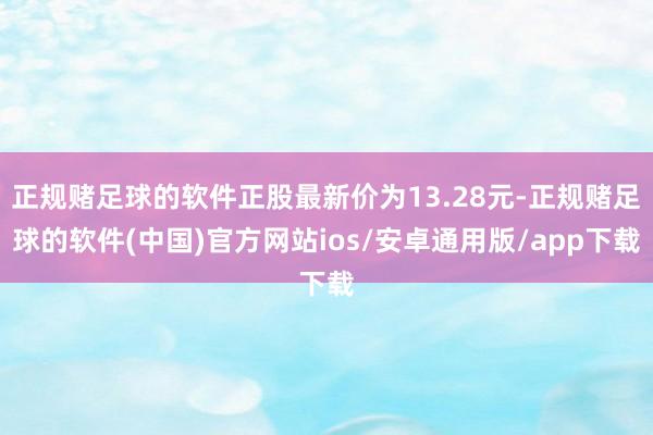 正规赌足球的软件正股最新价为13.28元-正规赌足球的软件(中国)官方网站ios/安卓通用版/app下载