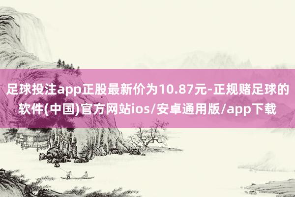 足球投注app正股最新价为10.87元-正规赌足球的软件(中国)官方网站ios/安卓通用版/app下载