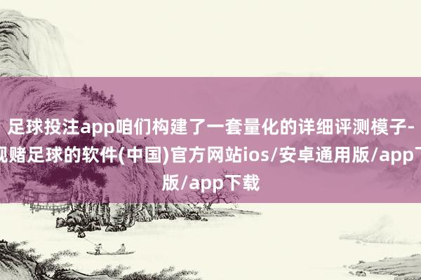 足球投注app咱们构建了一套量化的详细评测模子-正规赌足球的软件(中国)官方网站ios/安卓通用版/app下载