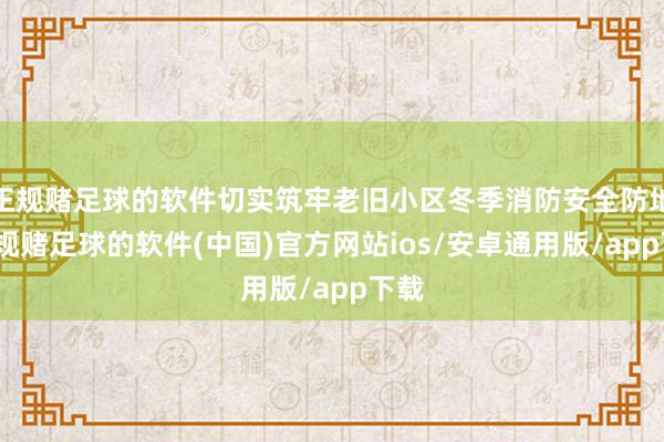 正规赌足球的软件切实筑牢老旧小区冬季消防安全防地-正规赌足球的软件(中国)官方网站ios/安卓通用版/app下载