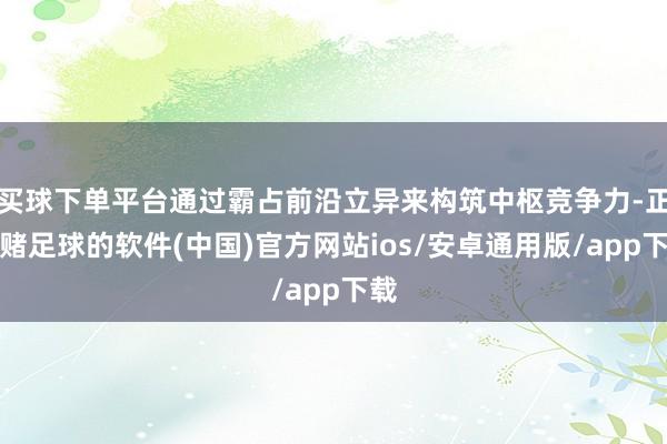 买球下单平台通过霸占前沿立异来构筑中枢竞争力-正规赌足球的软件(中国)官方网站ios/安卓通用版/app下载