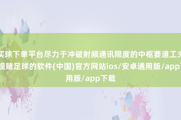 买球下单平台尽力于冲破射频通讯限度的中枢要道工夫-正规赌足球的软件(中国)官方网站ios/安卓通用版/app下载