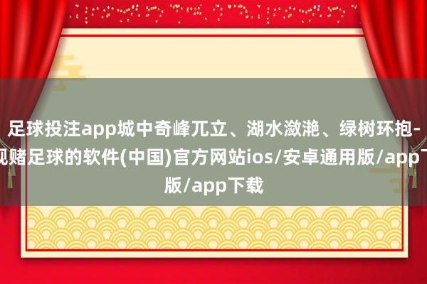 足球投注app城中奇峰兀立、湖水潋滟、绿树环抱-正规赌足球的软件(中国)官方网站ios/安卓通用版/app下载