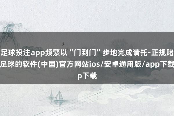 足球投注app频繁以“门到门”步地完成请托-正规赌足球的软件(中国)官方网站ios/安卓通用版/app下载