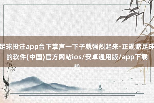 足球投注app台下掌声一下子就强烈起来-正规赌足球的软件(中国)官方网站ios/安卓通用版/app下载