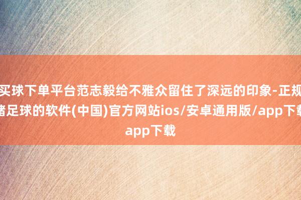 买球下单平台范志毅给不雅众留住了深远的印象-正规赌足球的软件(中国)官方网站ios/安卓通用版/app下载