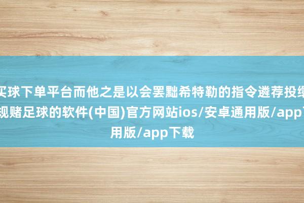买球下单平台而他之是以会罢黜希特勒的指令遴荐投缳-正规赌足球的软件(中国)官方网站ios/安卓通用版/app下载