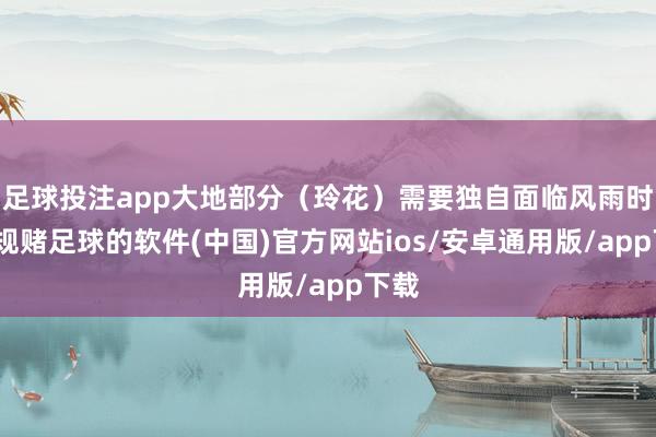足球投注app大地部分（玲花）需要独自面临风雨时-正规赌足球的软件(中国)官方网站ios/安卓通用版/app下载