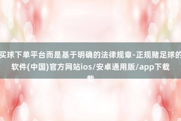 买球下单平台而是基于明确的法律规章-正规赌足球的软件(中国)官方网站ios/安卓通用版/app下载