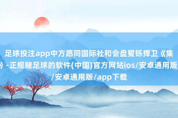 足球投注app　　中方愿同国际社和会盘矍铄捍卫《集合国宪章》-正规赌足球的软件(中国)官方网站ios/安卓通用版/app下载