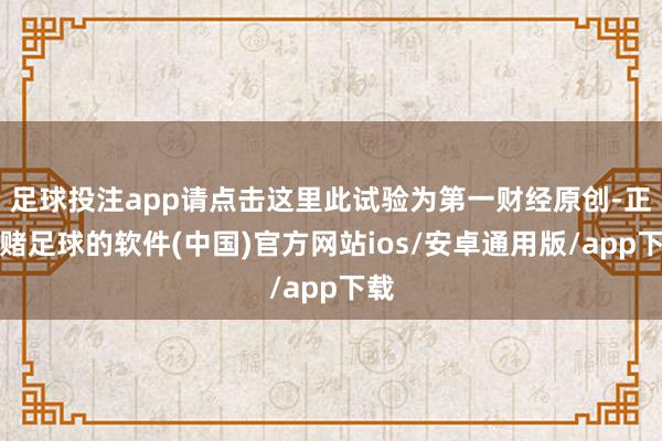 足球投注app请点击这里此试验为第一财经原创-正规赌足球的软件(中国)官方网站ios/安卓通用版/app下载
