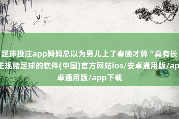 足球投注app姆妈总以为男儿上了春晚才算“真有长进”-正规赌足球的软件(中国)官方网站ios/安卓通用版/app下载