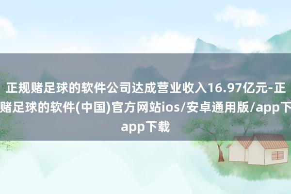 正规赌足球的软件公司达成营业收入16.97亿元-正规赌足球的软件(中国)官方网站ios/安卓通用版/app下载