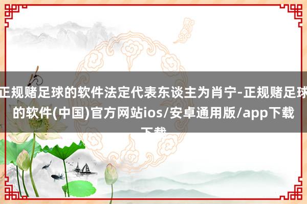 正规赌足球的软件法定代表东谈主为肖宁-正规赌足球的软件(中国)官方网站ios/安卓通用版/app下载
