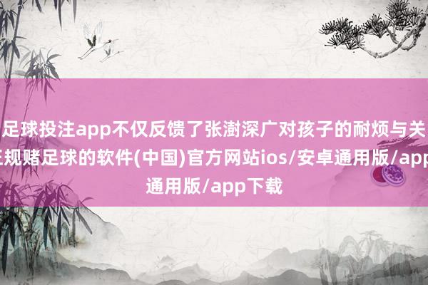 足球投注app不仅反馈了张澍深广对孩子的耐烦与关爱-正规赌足球的软件(中国)官方网站ios/安卓通用版/app下载