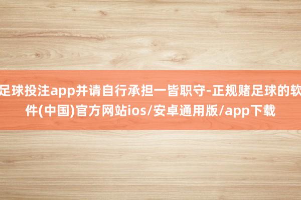 足球投注app并请自行承担一皆职守-正规赌足球的软件(中国)官方网站ios/安卓通用版/app下载