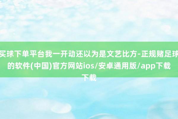 买球下单平台我一开动还以为是文艺比方-正规赌足球的软件(中国)官方网站ios/安卓通用版/app下载