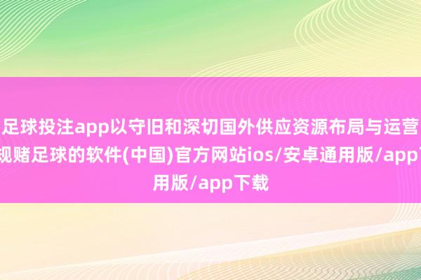 足球投注app以守旧和深切国外供应资源布局与运营-正规赌足球的软件(中国)官方网站ios/安卓通用版/app下载