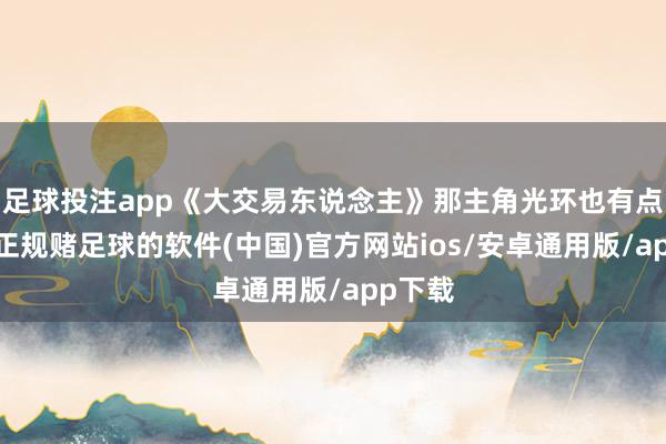 足球投注app《大交易东说念主》那主角光环也有点膈应-正规赌足球的软件(中国)官方网站ios/安卓通用版/app下载