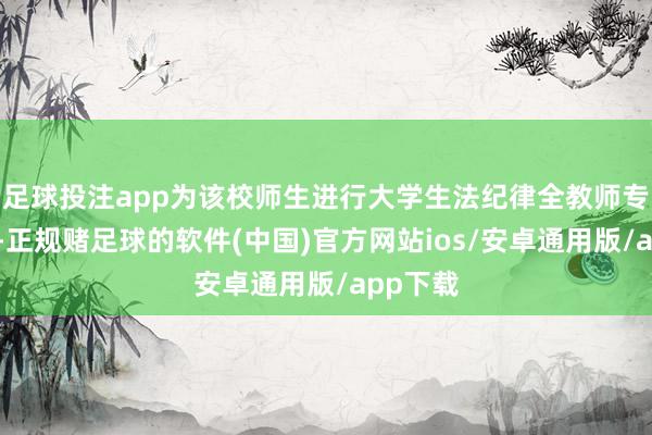 足球投注app为该校师生进行大学生法纪律全教师专题讲座-正规赌足球的软件(中国)官方网站ios/安卓通用版/app下载