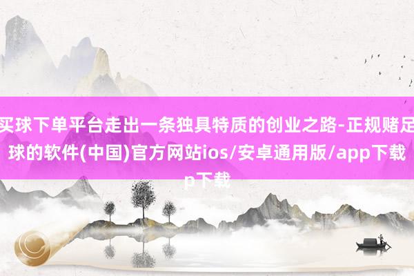 买球下单平台走出一条独具特质的创业之路-正规赌足球的软件(中国)官方网站ios/安卓通用版/app下载