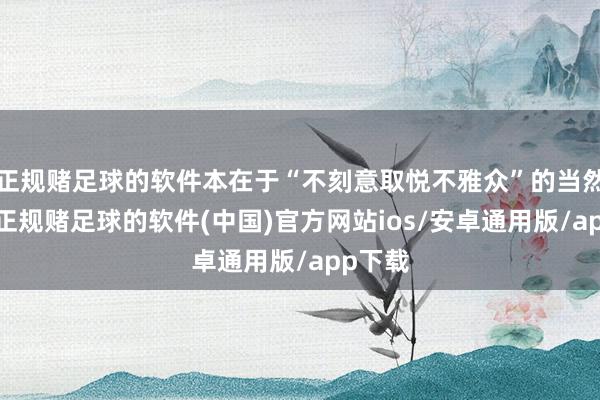 正规赌足球的软件本在于“不刻意取悦不雅众”的当然抒发-正规赌足球的软件(中国)官方网站ios/安卓通用版/app下载