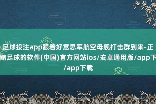 足球投注app跟着好意思军航空母舰打击群到来-正规赌足球的软件(中国)官方网站ios/安卓通用版/app下载