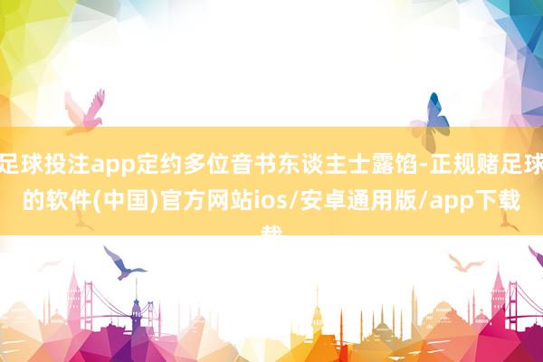 足球投注app定约多位音书东谈主士露馅-正规赌足球的软件(中国)官方网站ios/安卓通用版/app下载