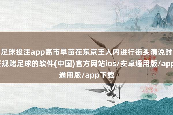 足球投注app高市早苗在东京王人内进行街头演说时称-正规赌足球的软件(中国)官方网站ios/安卓通用版/app下载