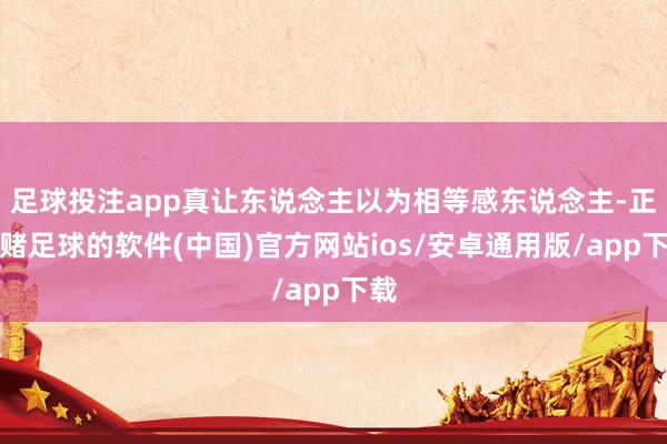 足球投注app真让东说念主以为相等感东说念主-正规赌足球的软件(中国)官方网站ios/安卓通用版/app下载