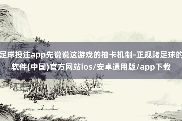 足球投注app先说说这游戏的抽卡机制-正规赌足球的软件(中国)官方网站ios/安卓通用版/app下载