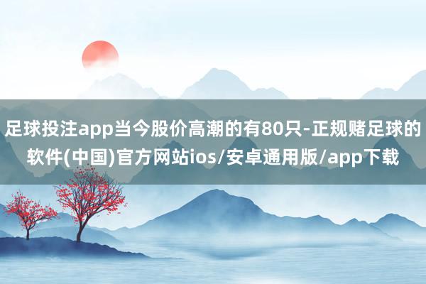 足球投注app当今股价高潮的有80只-正规赌足球的软件(中国)官方网站ios/安卓通用版/app下载