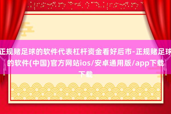 正规赌足球的软件代表杠杆资金看好后市-正规赌足球的软件(中国)官方网站ios/安卓通用版/app下载
