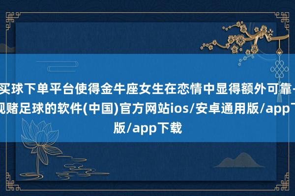 买球下单平台使得金牛座女生在恋情中显得额外可靠-正规赌足球的软件(中国)官方网站ios/安卓通用版/app下载