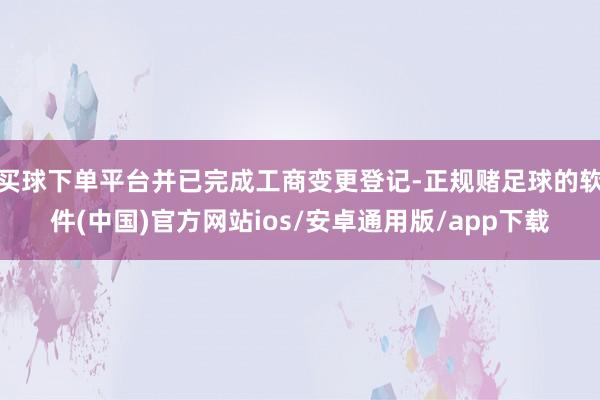 买球下单平台并已完成工商变更登记-正规赌足球的软件(中国)官方网站ios/安卓通用版/app下载