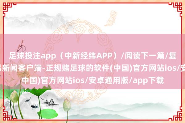足球投注app（中新经纬APP）/阅读下一篇/复返网易首页下载网易新闻客户端-正规赌足球的软件(中国)官方网站ios/安卓通用版/app下载