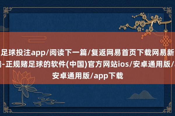 足球投注app/阅读下一篇/复返网易首页下载网易新闻客户端-正规赌足球的软件(中国)官方网站ios/安卓通用版/app下载