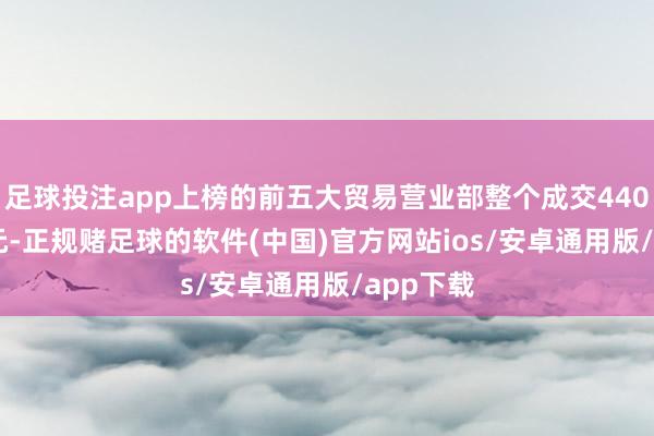足球投注app上榜的前五大贸易营业部整个成交4407.94万元-正规赌足球的软件(中国)官方网站ios/安卓通用版/app下载