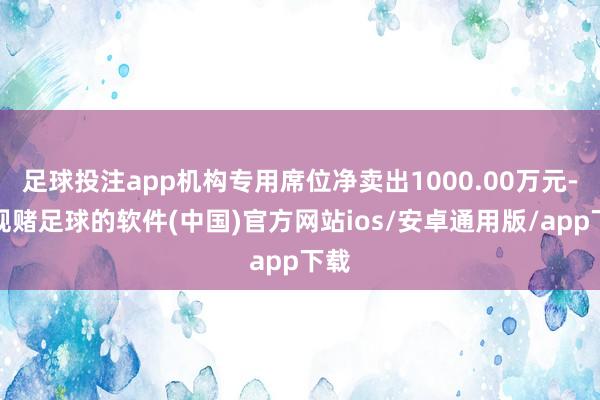 足球投注app机构专用席位净卖出1000.00万元-正规赌足球的软件(中国)官方网站ios/安卓通用版/app下载