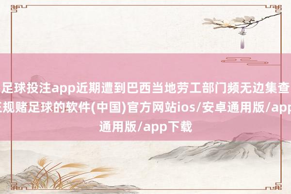足球投注app近期遭到巴西当地劳工部门频无边集查验-正规赌足球的软件(中国)官方网站ios/安卓通用版/app下载