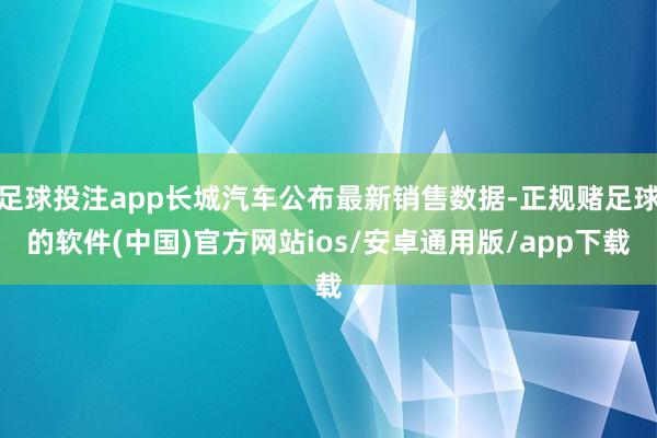 足球投注app长城汽车公布最新销售数据-正规赌足球的软件(中国)官方网站ios/安卓通用版/app下载