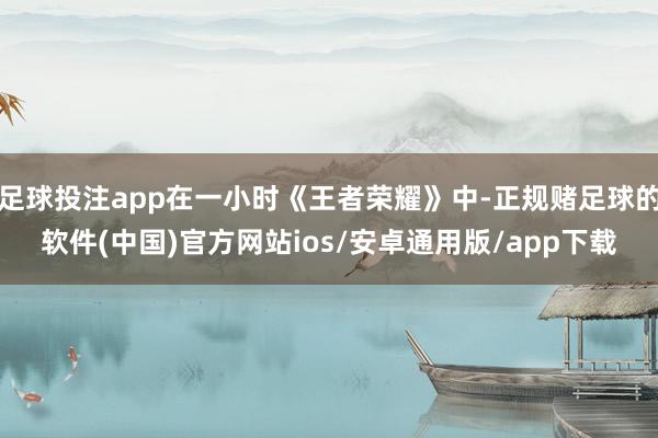 足球投注app在一小时《王者荣耀》中-正规赌足球的软件(中国)官方网站ios/安卓通用版/app下载