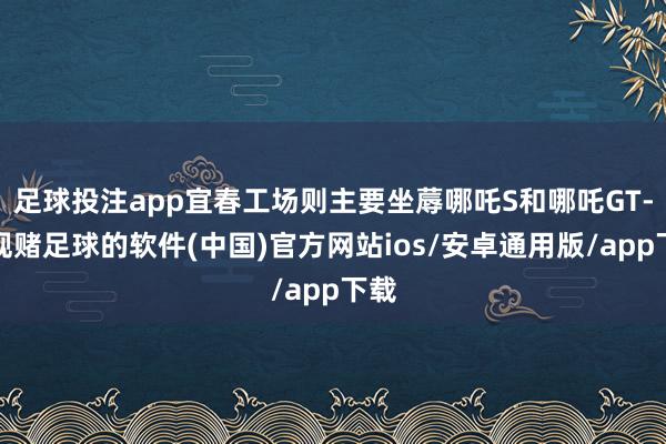 足球投注app宜春工场则主要坐蓐哪吒S和哪吒GT-正规赌足球的软件(中国)官方网站ios/安卓通用版/app下载