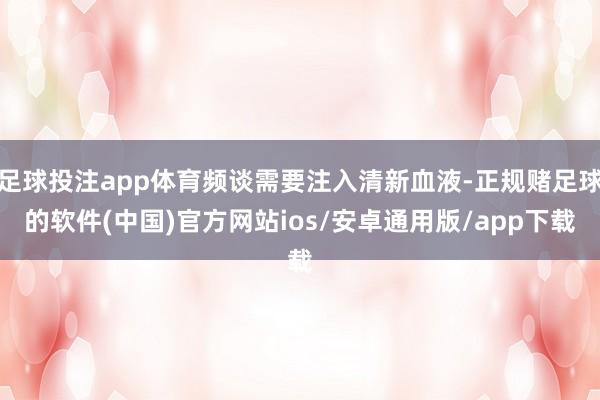 足球投注app体育频谈需要注入清新血液-正规赌足球的软件(中国)官方网站ios/安卓通用版/app下载