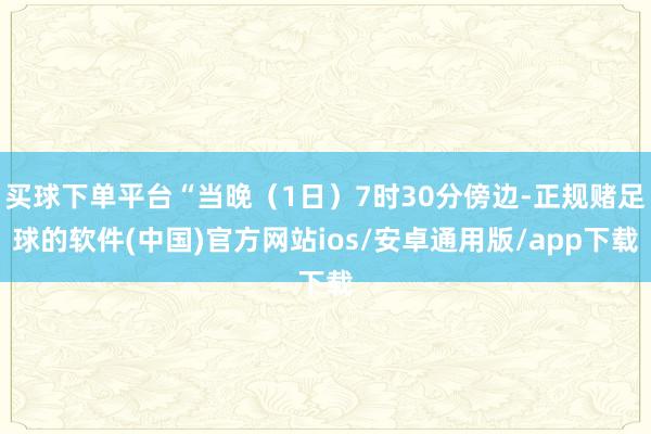 买球下单平台“当晚（1日）7时30分傍边-正规赌足球的软件(中国)官方网站ios/安卓通用版/app下载