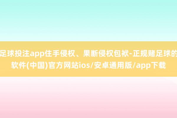 足球投注app住手侵权、果断侵权包袱-正规赌足球的软件(中国)官方网站ios/安卓通用版/app下载