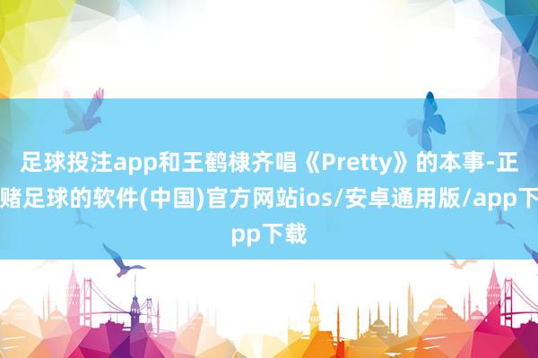 足球投注app和王鹤棣齐唱《Pretty》的本事-正规赌足球的软件(中国)官方网站ios/安卓通用版/app下载