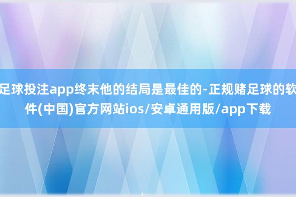 足球投注app终末他的结局是最佳的-正规赌足球的软件(中国)官方网站ios/安卓通用版/app下载