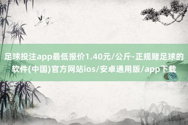 足球投注app最低报价1.40元/公斤-正规赌足球的软件(中国)官方网站ios/安卓通用版/app下载